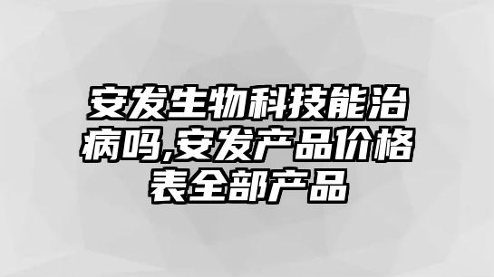 安發生物科技能治病嗎,安發產品價格表全部產品