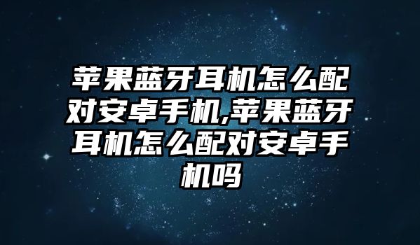 蘋果藍牙耳機怎么配對安卓手機,蘋果藍牙耳機怎么配對安卓手機嗎