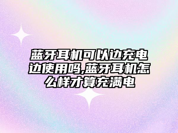 藍牙耳機可以邊充電邊使用嗎,藍牙耳機怎么樣才算充滿電