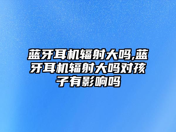 藍牙耳機輻射大嗎,藍牙耳機輻射大嗎對孩子有影響嗎