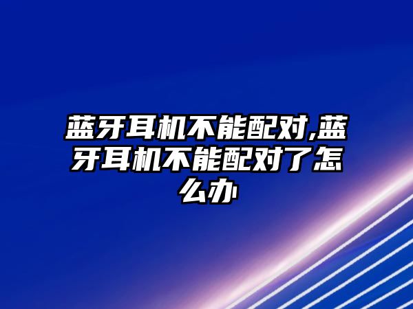 藍牙耳機不能配對,藍牙耳機不能配對了怎么辦