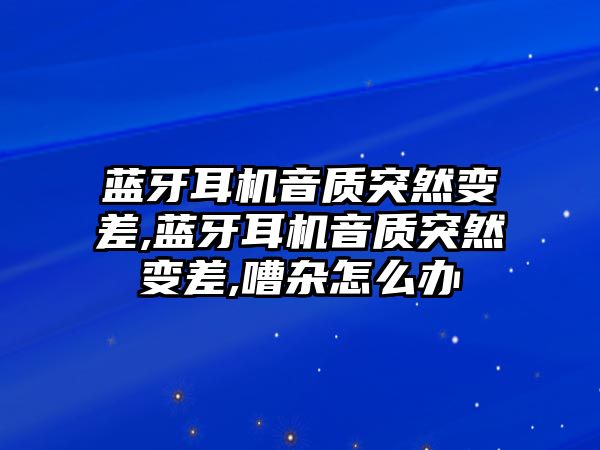 藍牙耳機音質突然變差,藍牙耳機音質突然變差,嘈雜怎么辦