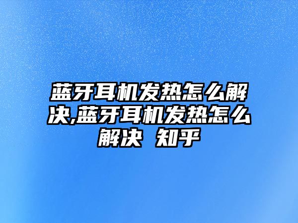 藍牙耳機發熱怎么解決,藍牙耳機發熱怎么解決 知乎