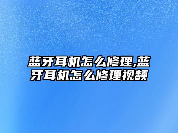 藍牙耳機怎么修理,藍牙耳機怎么修理視頻