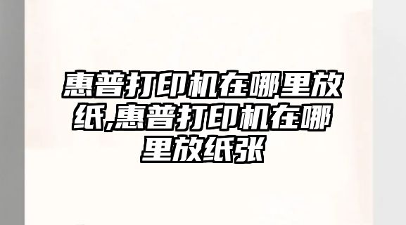 惠普打印機在哪里放紙,惠普打印機在哪里放紙張