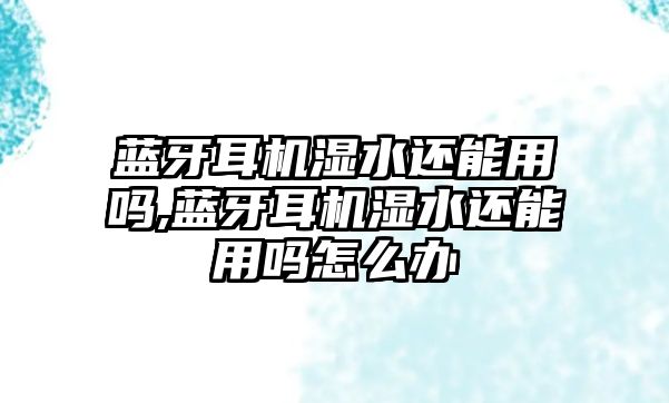 藍牙耳機濕水還能用嗎,藍牙耳機濕水還能用嗎怎么辦