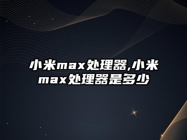 小米max處理器,小米max處理器是多少