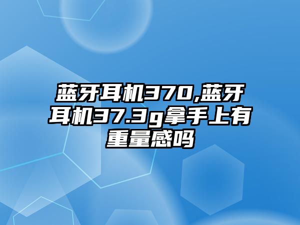 藍牙耳機370,藍牙耳機37.3g拿手上有重量感嗎