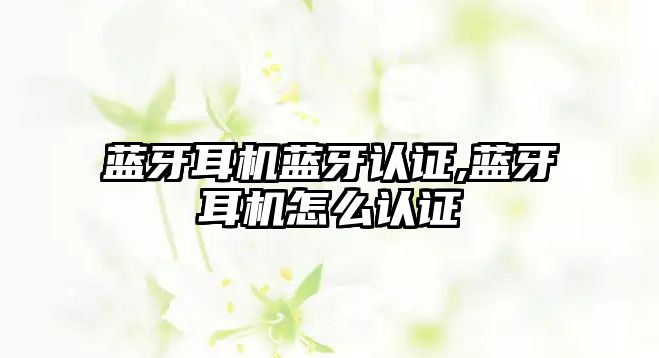 藍牙耳機藍牙認證,藍牙耳機怎么認證