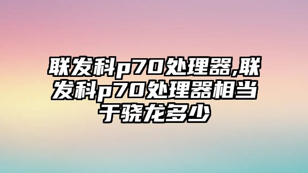 聯發科p70處理器,聯發科p70處理器相當于驍龍多少